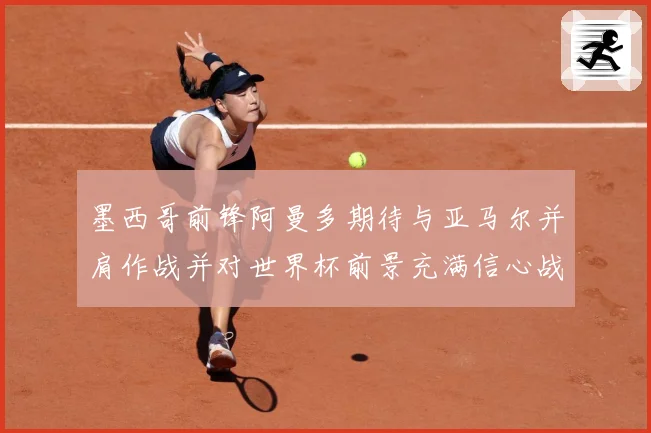 墨西哥前锋阿曼多期待与亚马尔并肩作战并对世界杯前景充满信心战术观察