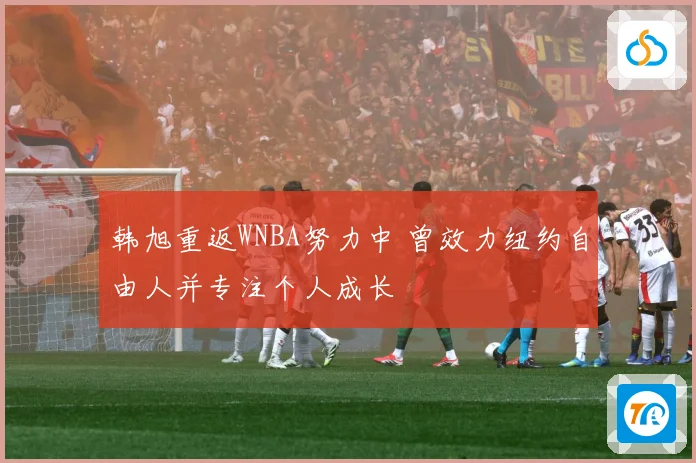 韩旭重返WNBA努力中 曾效力纽约自由人并专注个人成长