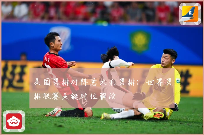 美国男排对阵意大利男排：世界男排联赛关键对位解读