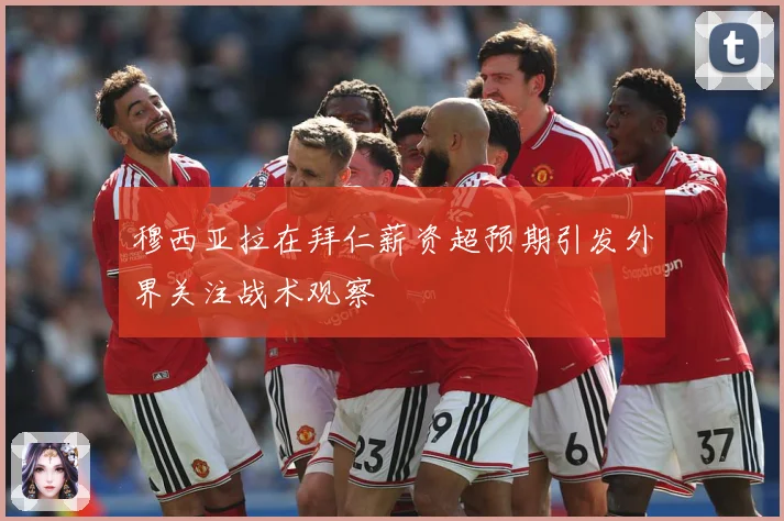 穆西亚拉在拜仁薪资超预期引发外界关注战术观察