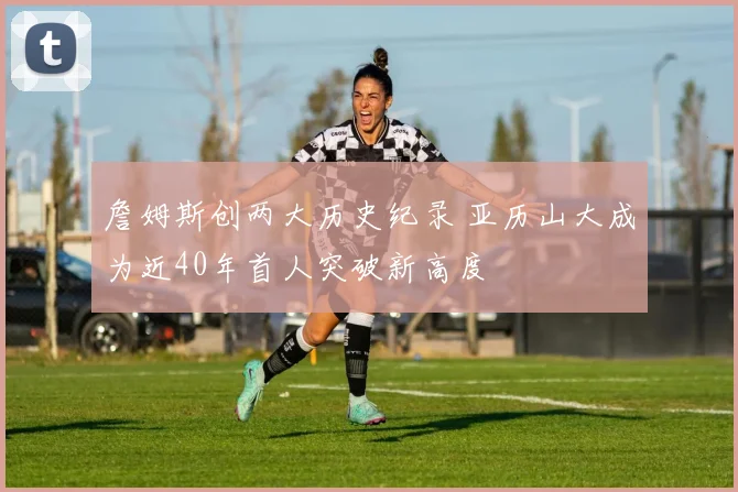 詹姆斯创两大历史纪录 亚历山大成为近40年首人突破新高度