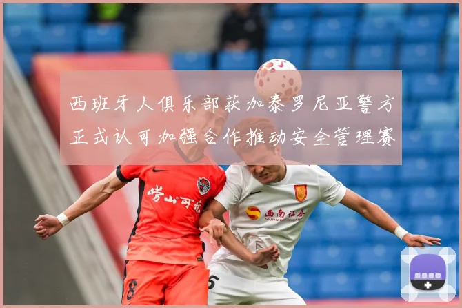 西班牙人俱乐部获加泰罗尼亚警方正式认可加强合作推动安全管理赛事前瞻