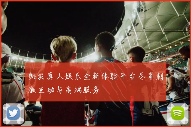 凯发真人娱乐全新体验平台尽享刺激互动与高端服务
