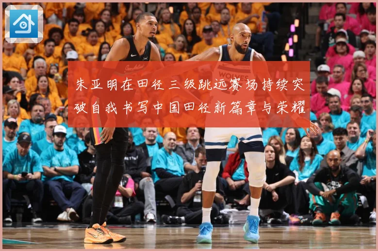 朱亚明在田径三级跳远赛场持续突破自我书写中国田径新篇章与荣耀征程