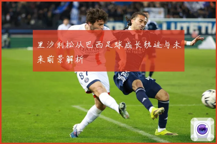 里沙利松从巴西足球成长轨迹与未来前景解析
