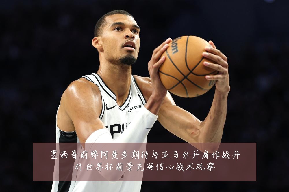 墨西哥前锋阿曼多期待与亚马尔并肩作战并对世界杯前景充满信心战术观察